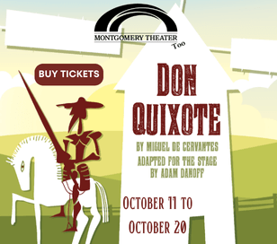 Montgomery Theater, Too presents Don Quixote October 11 - 20, 2024 By Miguel de Cervantes, Adapted for the stage by Adam Danoff presented by Montgomery Theater, Too Running time is approximately 1 hour Recommended for ages 4 and up* Montgomery Theater, Too productions are performed by young actors. The timeless and silly adventures of noble Don Quixote and his faithful sidekick Sancho Panza come to life in this new adaptation based on the classic story. From his first quest to be knighted, to his most famous duel against the windmills, Don Quixote excitedly travels in search of honor and glory, righting wrongs, and protecting the weak and downtrodden. With Sancho Panza as our guide, this edition incorporates Spanish words and phrases throughout to create a bilingual experience that is fun for all ages. Tickets: $12 Students, $14 Adults